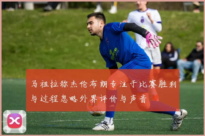 马祖拉称杰伦布朗专注于比赛胜利与过程忽略外界评价与声音
