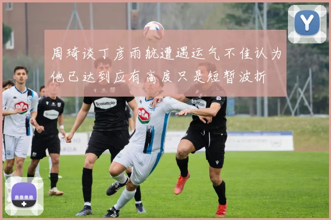 周琦谈丁彦雨航遭遇运气不佳认为他已达到应有高度只是短暂波折