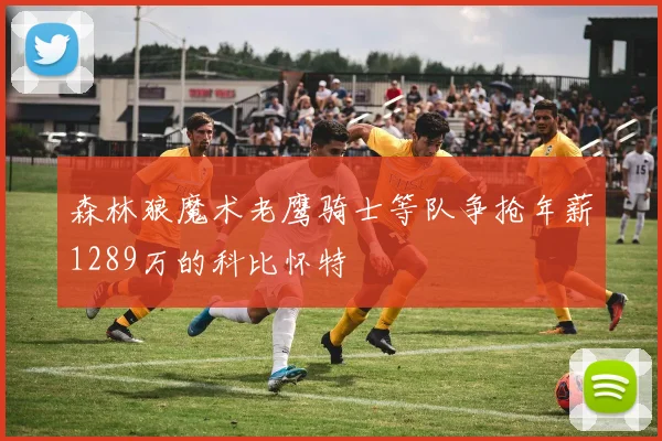森林狼魔术老鹰骑士等队争抢年薪1289万的科比怀特