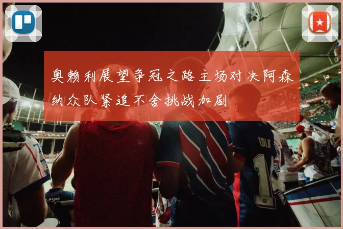 奥赖利展望争冠之路主场对决阿森纳众队紧追不舍挑战加剧