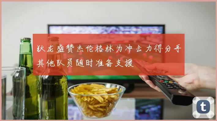 狄龙盛赞杰伦格林为冲击力得分手其他队员随时准备支援