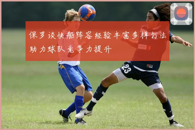 保罗谈快船阵容经验丰富多样打法助力球队竞争力提升