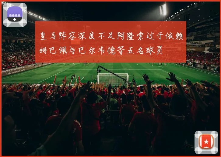 皇马阵容深度不足阿隆索过于依赖姆巴佩与巴尔韦德等五名球员