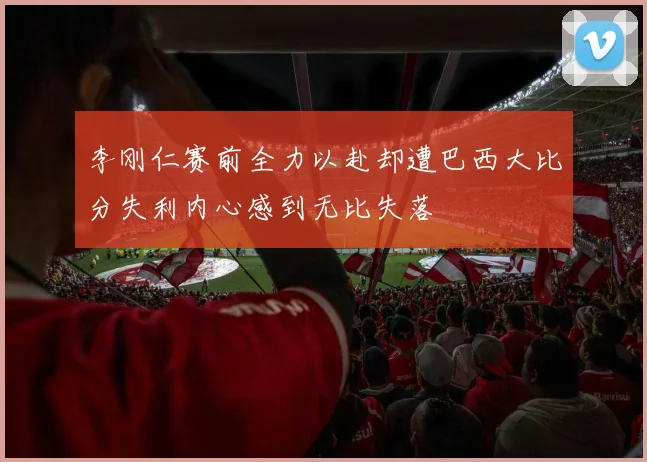 李刚仁赛前全力以赴却遭巴西大比分失利内心感到无比失落