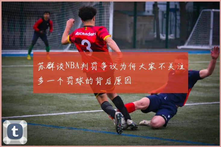 苏群谈NBA判罚争议为何大家不关注多一个罚球的背后原因