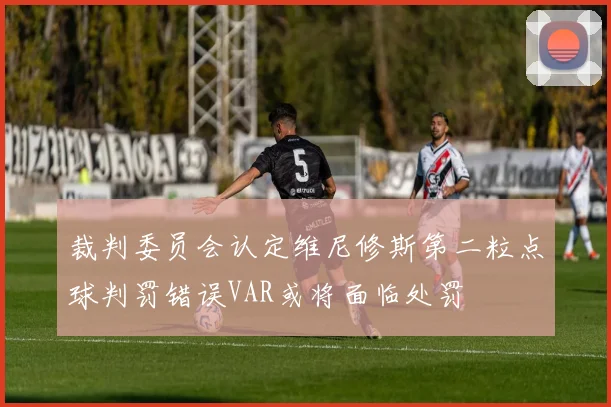 裁判委员会认定维尼修斯第二粒点球判罚错误VAR或将面临处罚