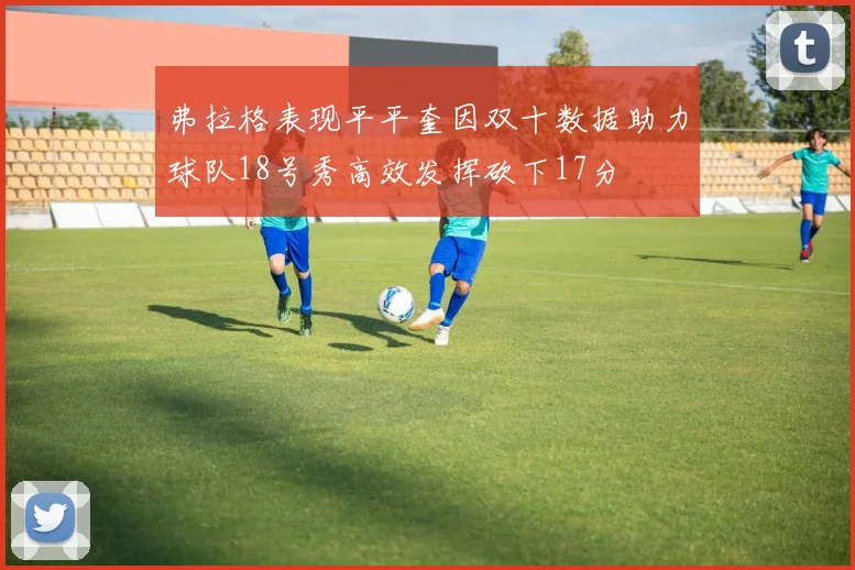 弗拉格表现平平奎因双十数据助力球队18号秀高效发挥砍下17分