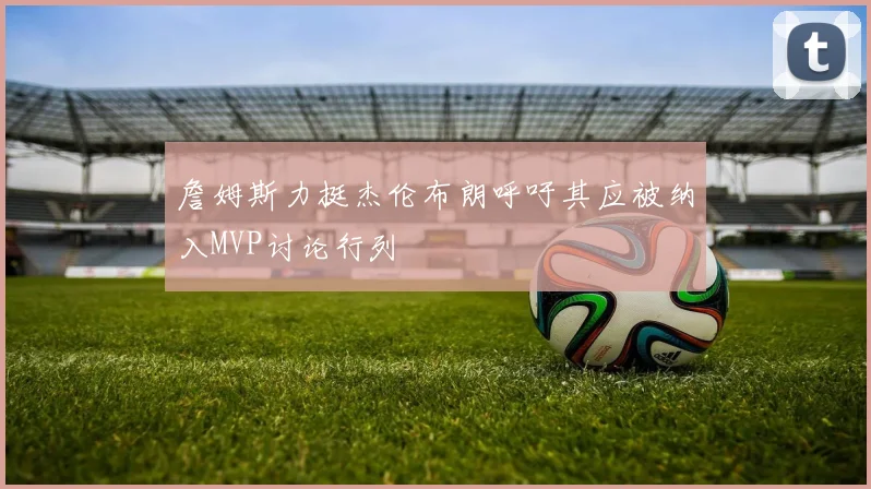 詹姆斯力挺杰伦布朗呼吁其应被纳入MVP讨论行列