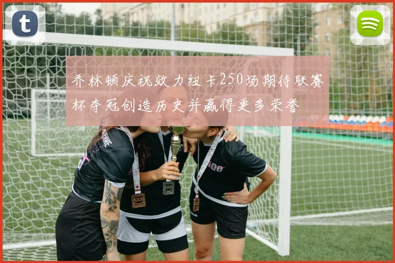 乔林顿庆祝效力纽卡250场期待联赛杯夺冠创造历史并赢得更多荣誉
