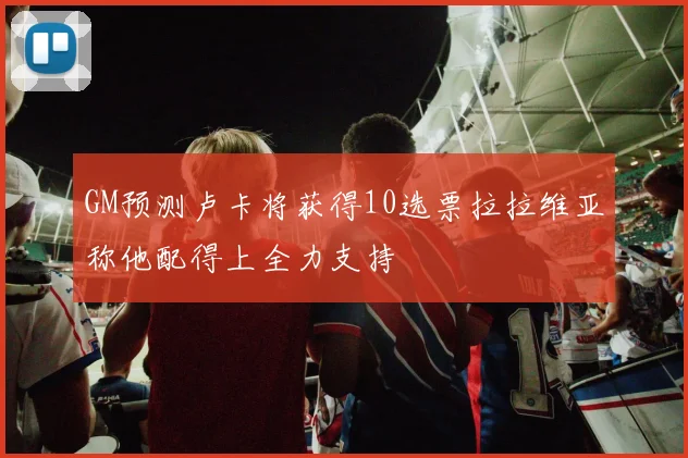GM预测卢卡将获得10选票拉拉维亚称他配得上全力支持