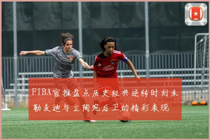 FIBA官推盘点历史经典逆转时刻米勒麦迪与立陶宛后卫的精彩表现