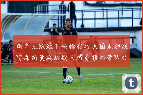 明年见欧冠下轮精彩对决国米迎战阿森纳曼城挑战闪耀哥穆帅带队对阵尤文