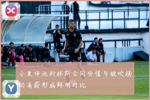 小里评论科林斯合同价值与被吹杨的高薪形成鲜明对比