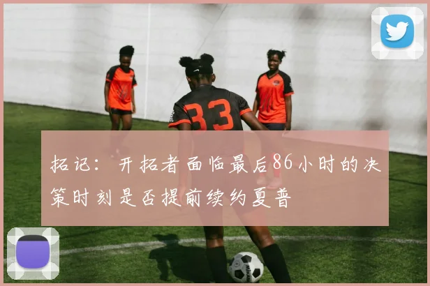 拓记：开拓者面临最后86小时的决策时刻是否提前续约夏普
