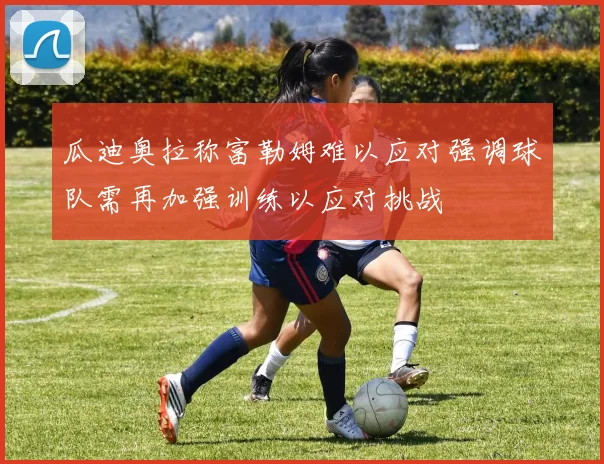 瓜迪奥拉称富勒姆难以应对强调球队需再加强训练以应对挑战