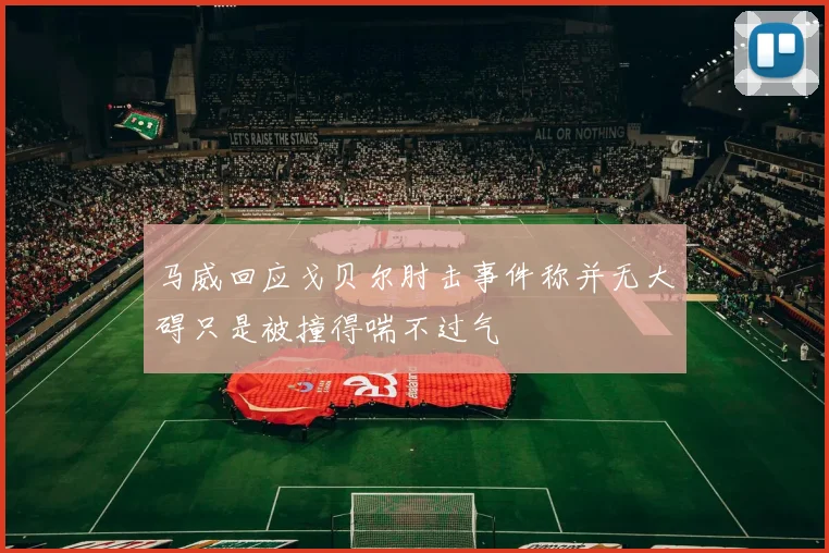 马威回应戈贝尔肘击事件称并无大碍只是被撞得喘不过气