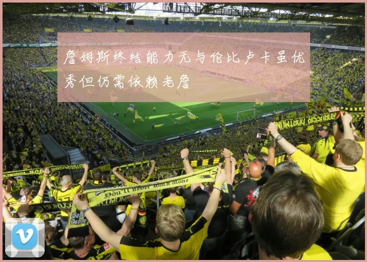 詹姆斯终结能力无与伦比卢卡虽优秀但仍需依赖老詹