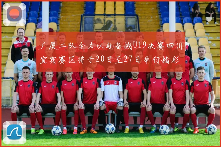 广厦二队全力以赴备战U19决赛四川宜宾赛区将于20日至27日举行精彩对决