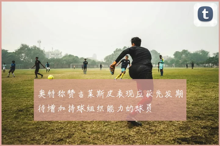 奥特称赞吉莱斯皮表现应获先发期待增加持球组织能力的球员