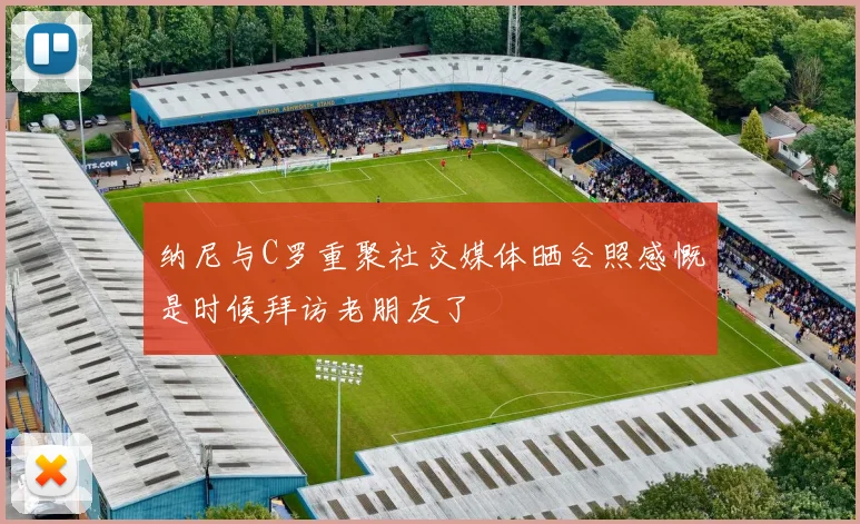 纳尼与C罗重聚社交媒体晒合照感慨是时候拜访老朋友了