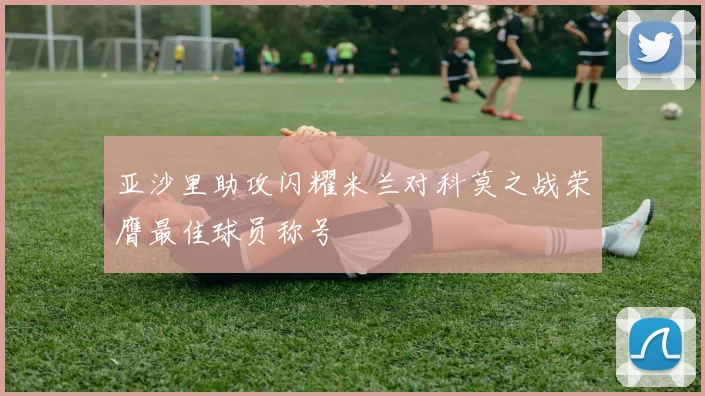 亚沙里助攻闪耀米兰对科莫之战荣膺最佳球员称号