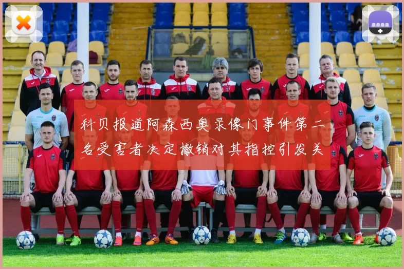 科贝报道阿森西奥录像门事件第二名受害者决定撤销对其指控引发关注