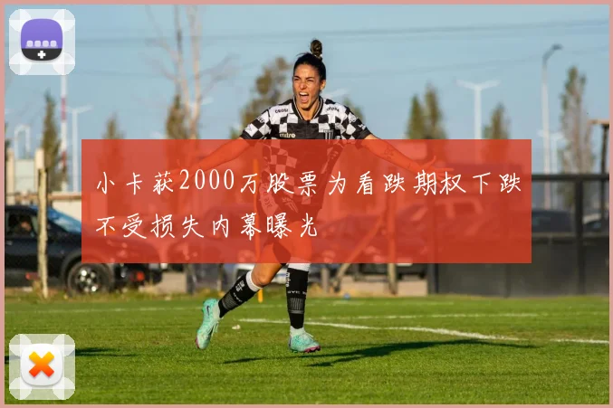 小卡获2000万股票为看跌期权下跌不受损失内幕曝光