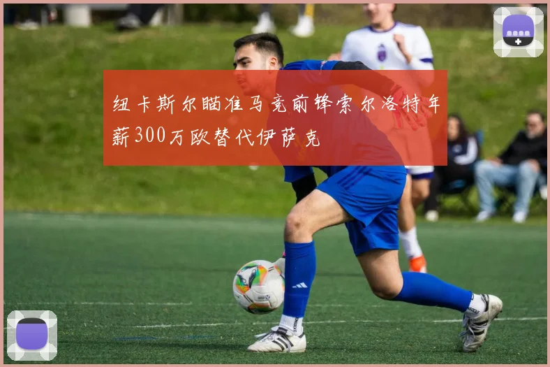 纽卡斯尔瞄准马竞前锋索尔洛特年薪300万欧替代伊萨克