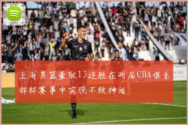 上海男篮豪取13连胜在两届CBA俱乐部杯赛事中实现不败神话