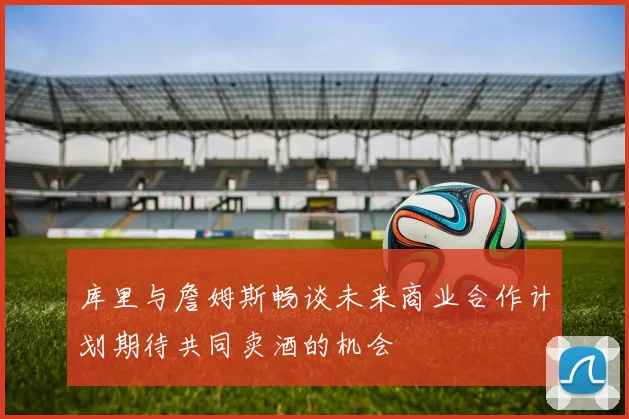 库里与詹姆斯畅谈未来商业合作计划期待共同卖酒的机会