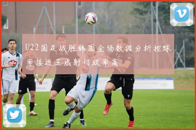 U22国足战胜韩国全场数据分析控球率接近五成射门效率高