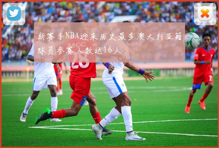新赛季NBA迎来历史最多澳大利亚籍球员参赛人数达16人