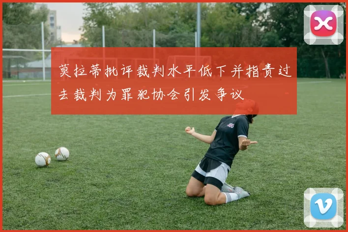 莫拉蒂批评裁判水平低下并指责过去裁判为罪犯协会引发争议