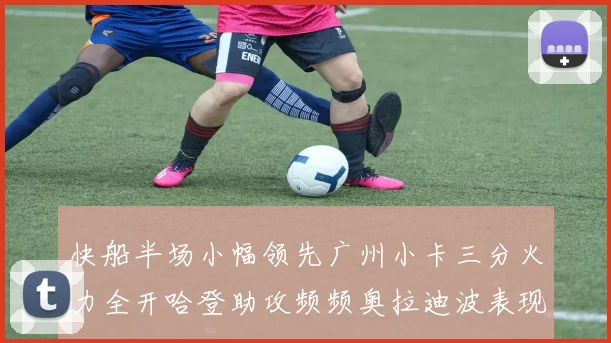 快船半场小幅领先广州小卡三分火力全开哈登助攻频频奥拉迪波表现抢眼