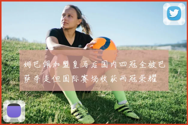 姆巴佩加盟皇马后国内四冠全被巴萨夺走但国际赛场收获两冠荣耀