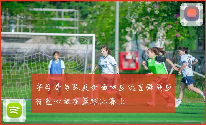 字母哥与队友会面回应流言强调应将重心放在篮球比赛上