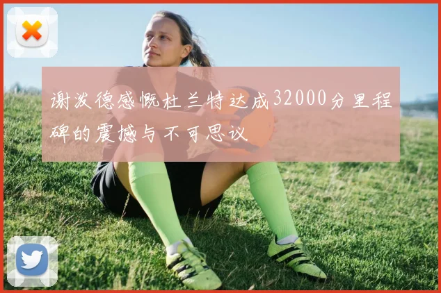谢泼德感慨杜兰特达成32000分里程碑的震撼与不可思议